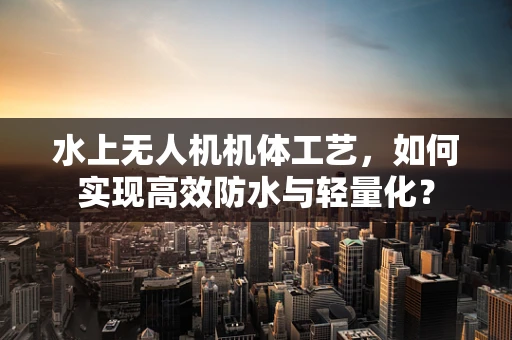 水上无人机机体工艺，如何实现高效防水与轻量化？