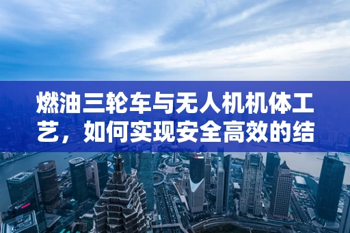 燃油三轮车与无人机机体工艺，如何实现安全高效的结合？