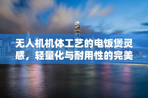 无人机机体工艺的电饭煲灵感，轻量化与耐用性的完美平衡？