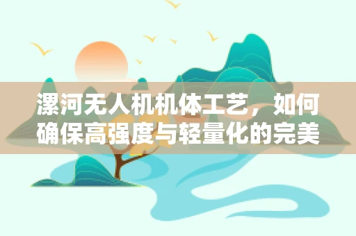 漯河无人机机体工艺，如何确保高强度与轻量化的完美结合？