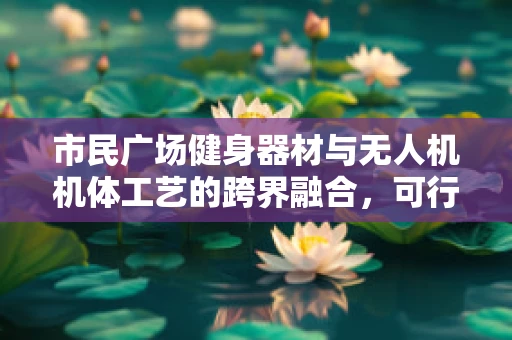 市民广场健身器材与无人机机体工艺的跨界融合，可行性与挑战何在？