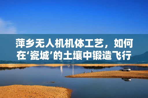 萍乡无人机机体工艺，如何在‘瓷城’的土壤中锻造飞行之翼？