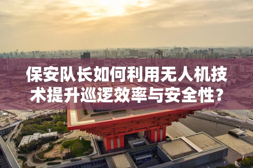 保安队长如何利用无人机技术提升巡逻效率与安全性？