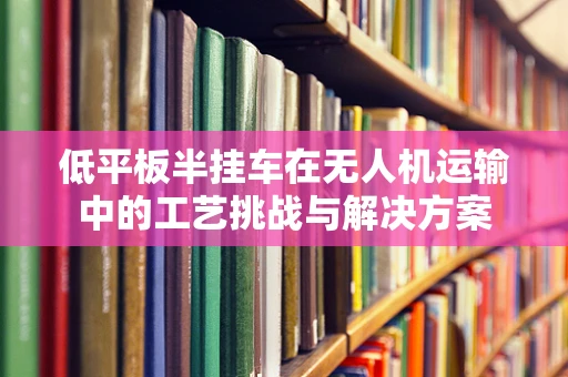 低平板半挂车在无人机运输中的工艺挑战与解决方案