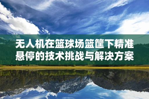 无人机在篮球场篮筐下精准悬停的技术挑战与解决方案