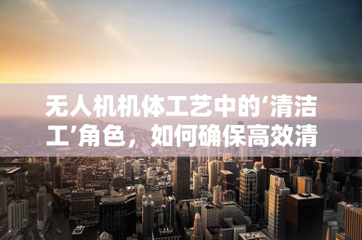 无人机机体工艺中的‘清洁工’角色，如何确保高效清洁与维护？