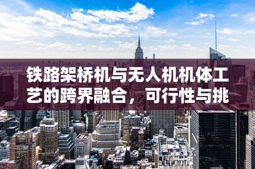 铁路架桥机与无人机机体工艺的跨界融合，可行性与挑战何在？