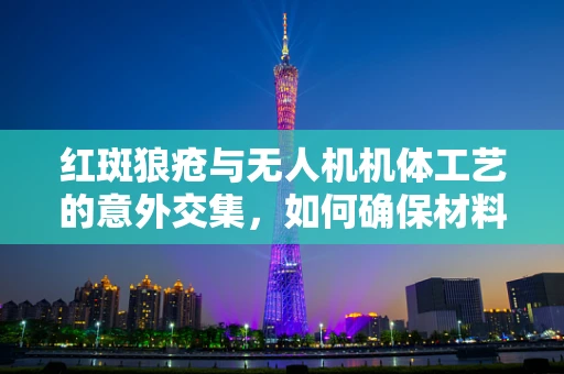 红斑狼疮与无人机机体工艺的意外交集，如何确保材料安全？