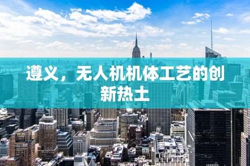 遵义，无人机机体工艺的创新热土