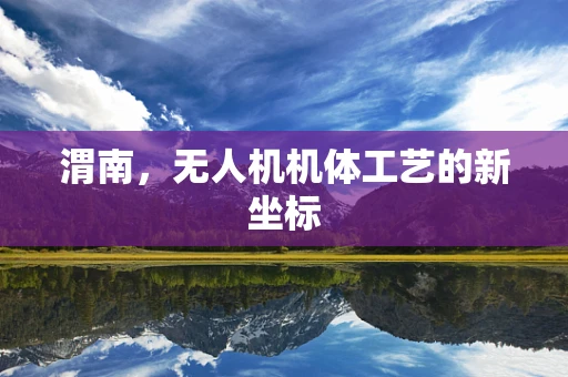 渭南，无人机机体工艺的新坐标
