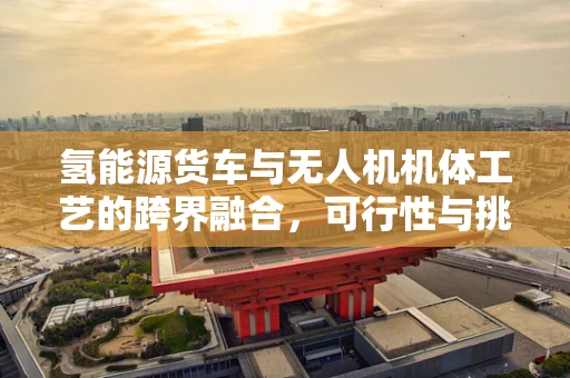 氢能源货车与无人机机体工艺的跨界融合，可行性与挑战何在？