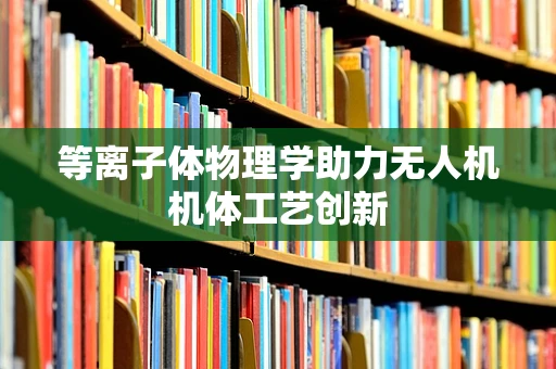 等离子体物理学助力无人机机体工艺创新