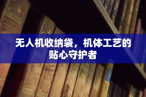 无人机收纳袋，机体工艺的贴心守护者