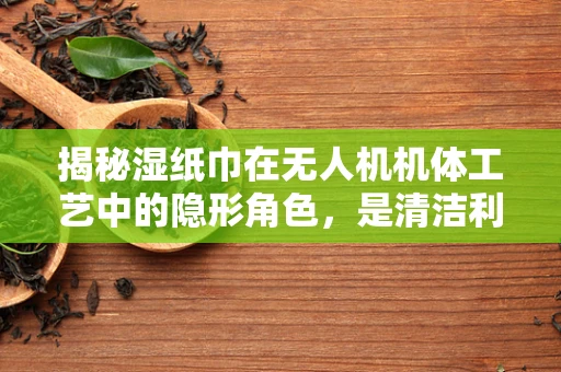 揭秘湿纸巾在无人机机体工艺中的隐形角色，是清洁利器还是意外隐患？