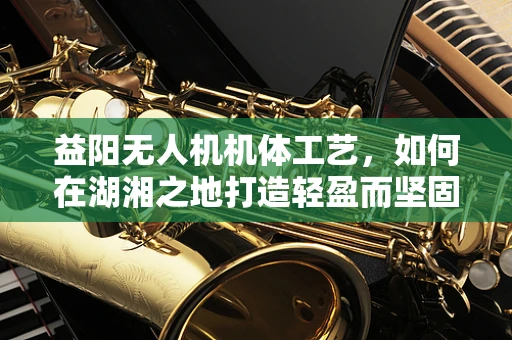 益阳无人机机体工艺，如何在湖湘之地打造轻盈而坚固的飞行器？