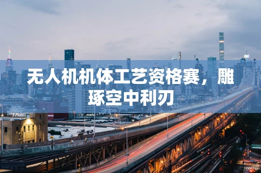 无人机机体工艺资格赛，雕琢空中利刃