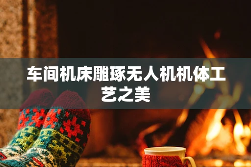 车间机床雕琢无人机机体工艺之美