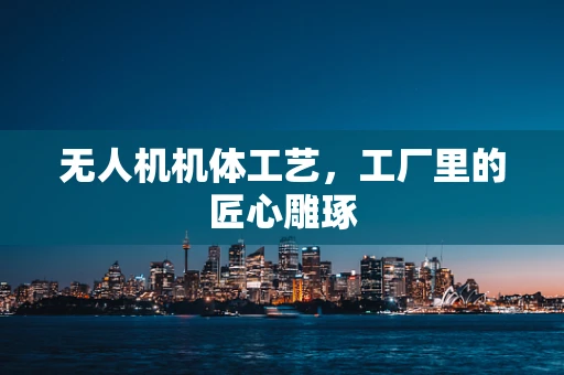 无人机机体工艺，工厂里的匠心雕琢