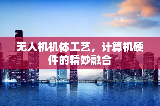 无人机机体工艺，计算机硬件的精妙融合