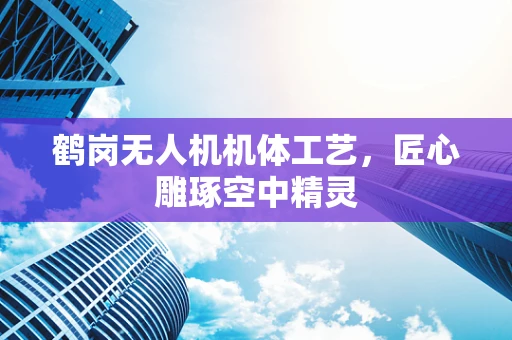 鹤岗无人机机体工艺，匠心雕琢空中精灵