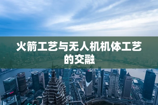 火箭工艺与无人机机体工艺的交融