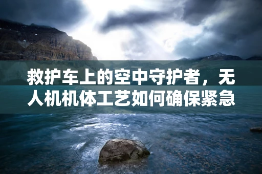 救护车上的空中守护者，无人机机体工艺如何确保紧急救援的精准与高效？