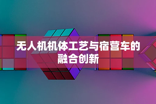 无人机机体工艺与宿营车的融合创新