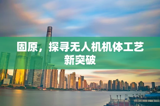 固原，探寻无人机机体工艺新突破