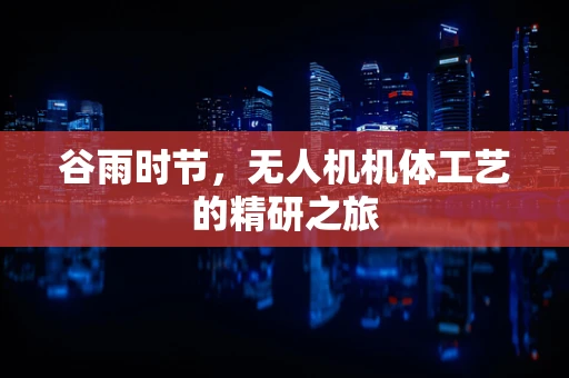 谷雨时节，无人机机体工艺的精研之旅