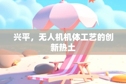 兴平，无人机机体工艺的创新热土