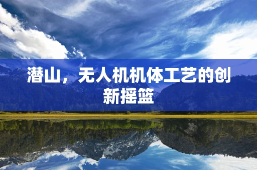 潜山，无人机机体工艺的创新摇篮