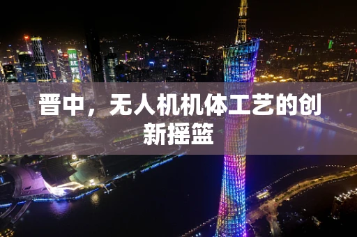 晋中，无人机机体工艺的创新摇篮