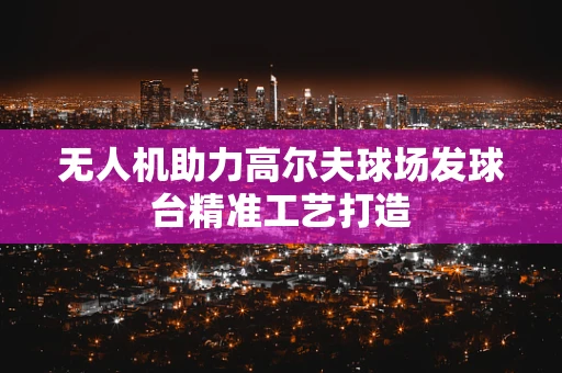 无人机助力高尔夫球场发球台精准工艺打造