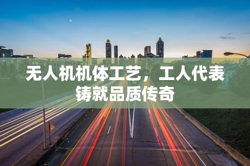 无人机机体工艺，工人代表铸就品质传奇