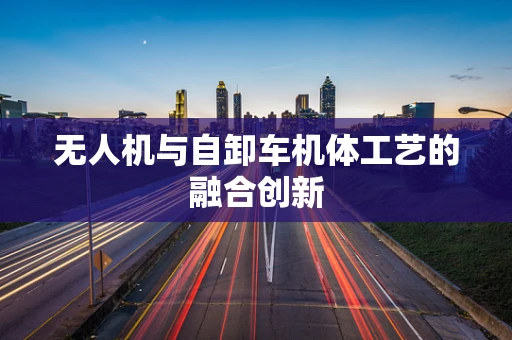 无人机与自卸车机体工艺的融合创新