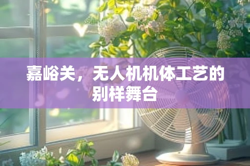 嘉峪关，无人机机体工艺的别样舞台