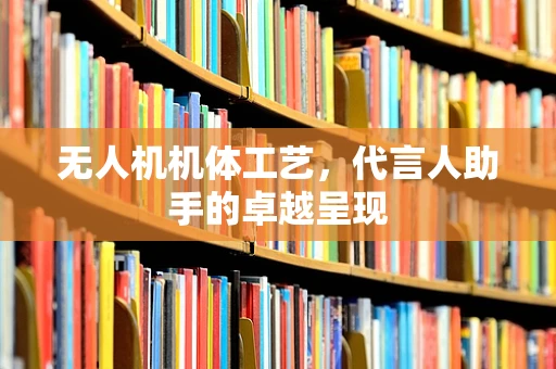 无人机机体工艺，代言人助手的卓越呈现