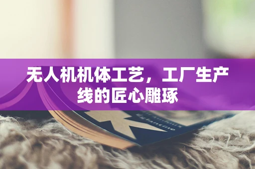 无人机机体工艺，工厂生产线的匠心雕琢