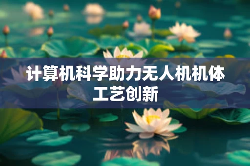 计算机科学助力无人机机体工艺创新