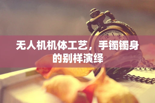 无人机机体工艺，手镯镯身的别样演绎