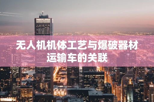 无人机机体工艺与爆破器材运输车的关联