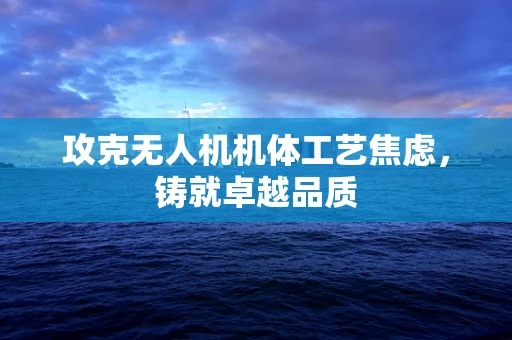 攻克无人机机体工艺焦虑，铸就卓越品质