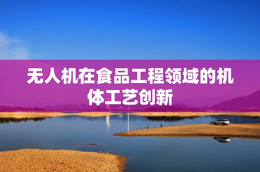 无人机在食品工程领域的机体工艺创新