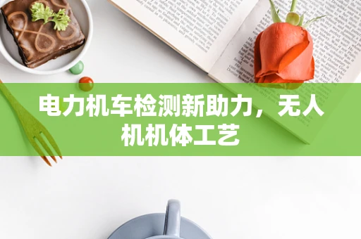 电力机车检测新助力，无人机机体工艺