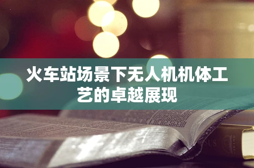 火车站场景下无人机机体工艺的卓越展现
