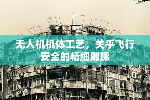 无人机机体工艺，关乎飞行安全的精细雕琢