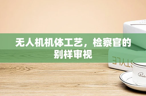 无人机机体工艺，检察官的别样审视