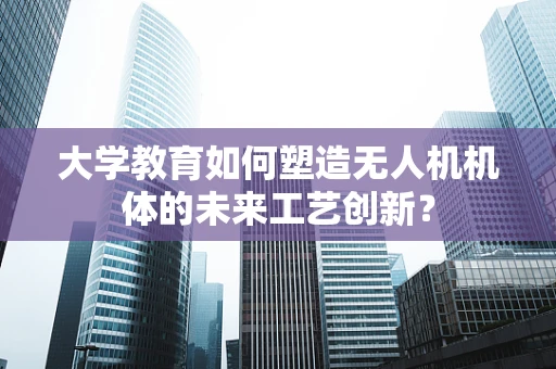 大学教育如何塑造无人机机体的未来工艺创新？