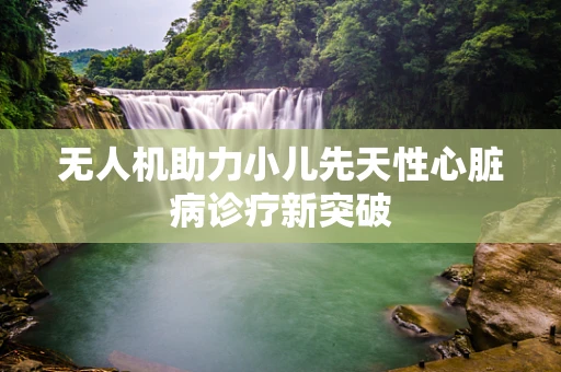 无人机助力小儿先天性心脏病诊疗新突破