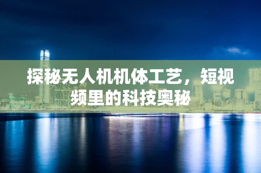 探秘无人机机体工艺，短视频里的科技奥秘
